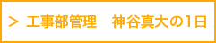 工事部管理　神谷真大の1日